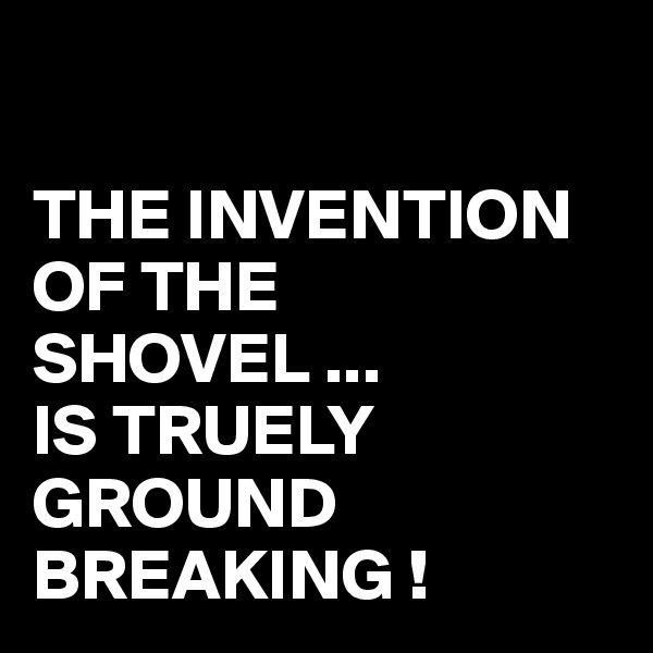 

THE INVENTION OF THE SHOVEL ...
IS TRUELY GROUND BREAKING !