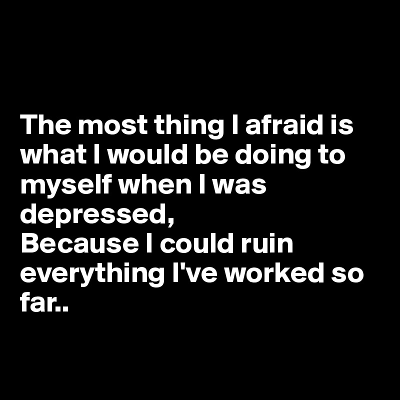 


The most thing I afraid is what I would be doing to myself when I was depressed,
Because I could ruin everything I've worked so far..

