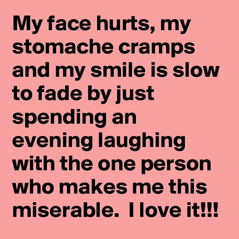 My face hurts, my stomache cramps and my smile is slow to fade by just spending an evening laughing with the one person who makes me this miserable.  I love it!!!