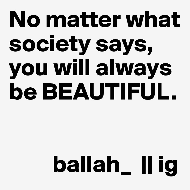 No matter what society says, you will always be BEAUTIFUL.


         ballah_  || ig