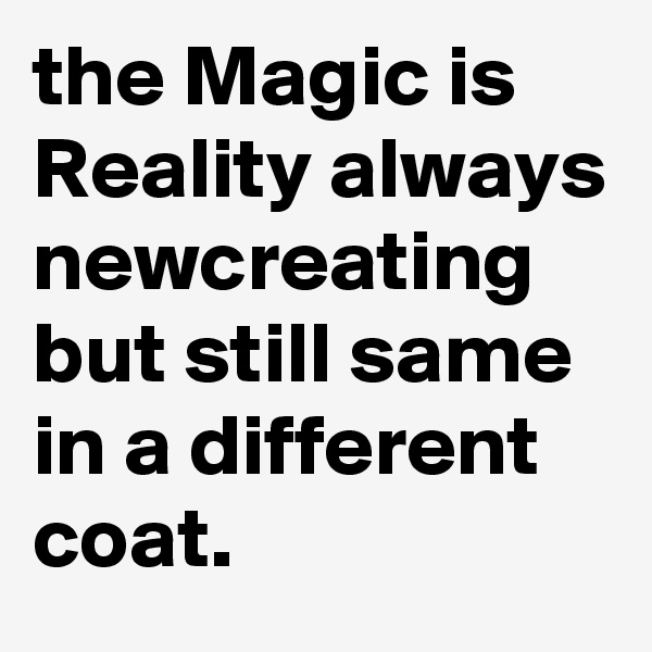 the Magic is Reality always newcreating but still same in a different coat.