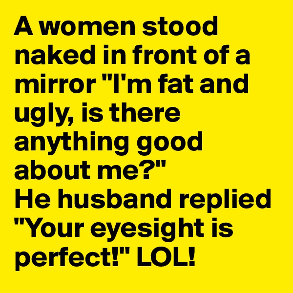 A women stood naked in front of a mirror "I'm fat and ugly, is there anything good about me?"
He husband replied "Your eyesight is perfect!" LOL!