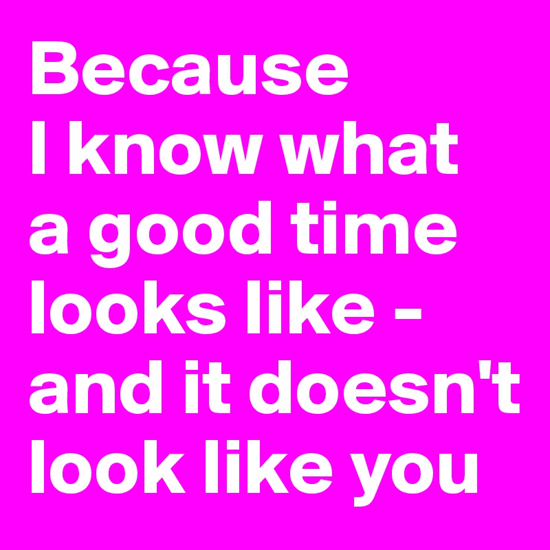 Because 
I know what 
a good time looks like - and it doesn't look like you
