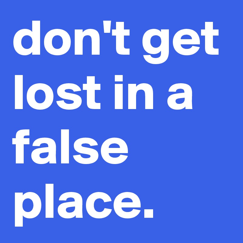 don't get lost in a false place. 