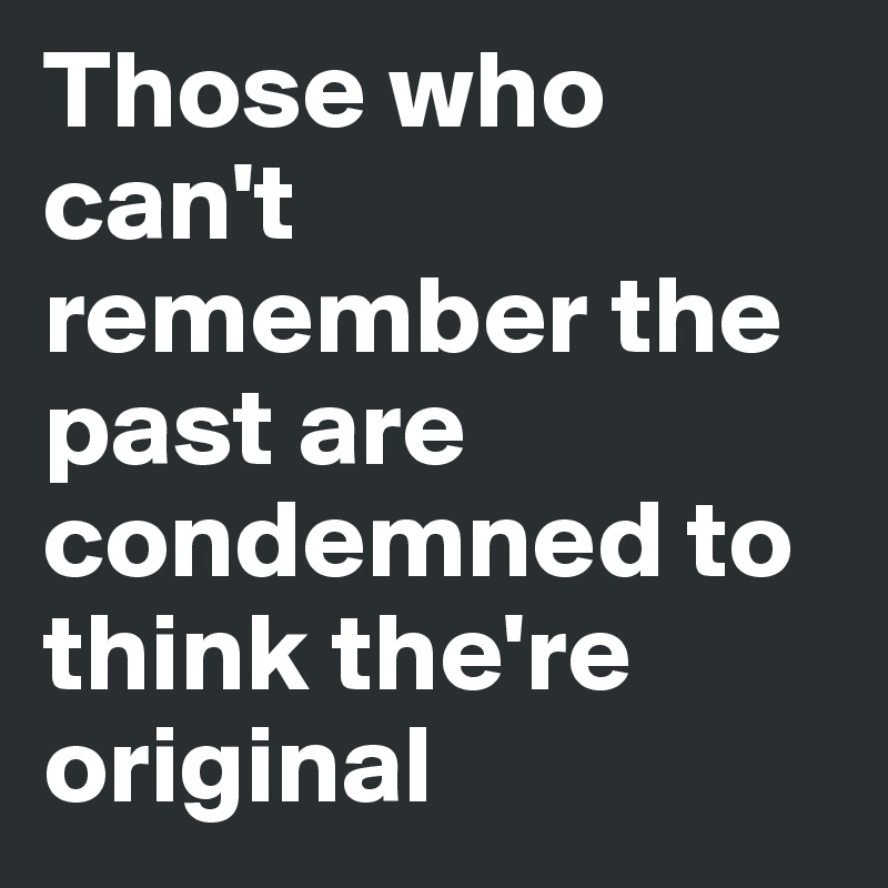 Those who can't remember the past are condemned to think the're original 
