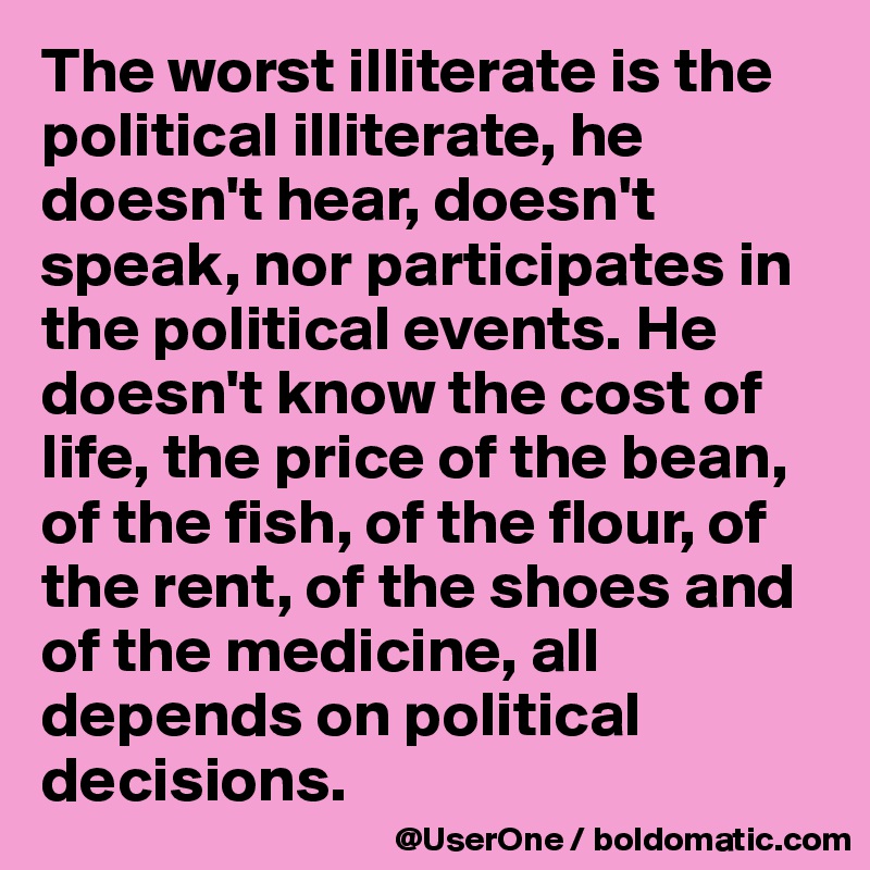 The worst illiterate is the political illiterate, he doesn't hear, doesn't speak, nor participates in the political events. He doesn't know the cost of life, the price of the bean, of the fish, of the flour, of the rent, of the shoes and of the medicine, all depends on political decisions.