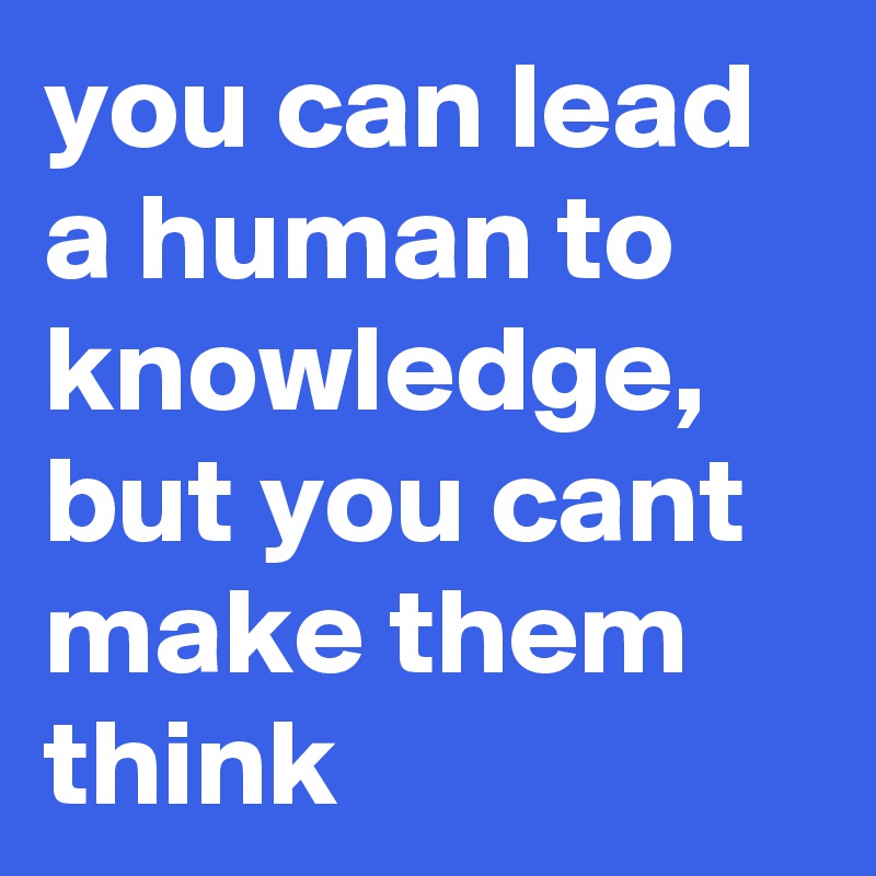 you can lead a human to knowledge, but you cant make them think