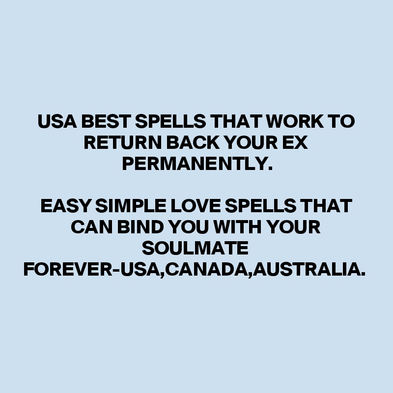 USA BEST SPELLS THAT WORK TO RETURN BACK YOUR EX PERMANENTLY.

EASY SIMPLE LOVE SPELLS THAT CAN BIND YOU WITH YOUR SOULMATE FOREVER-USA,CANADA,AUSTRALIA.
