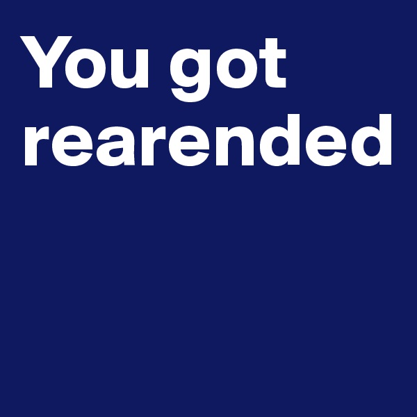 You got rearended

