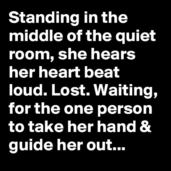 Standing in the middle of the quiet room, she hears her heart beat loud. Lost. Waiting, for the one person to take her hand & guide her out...