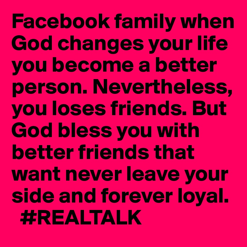 Facebook family when God changes your life you become a better person. Nevertheless, you loses friends. But God bless you with better friends that want never leave your side and forever loyal.
  #REALTALK