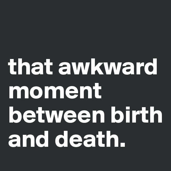

that awkward moment between birth and death.