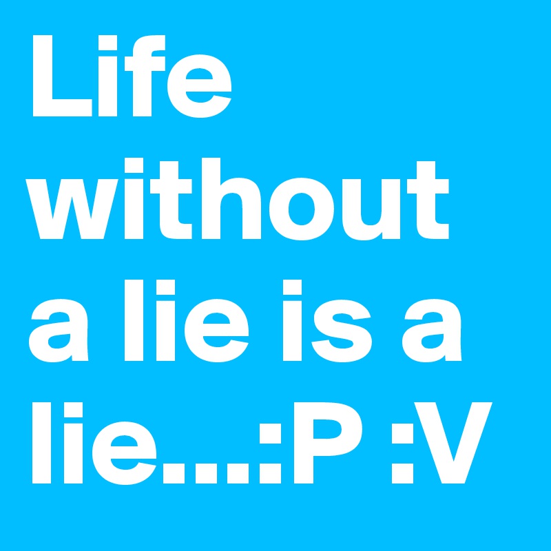 Life without a lie is a lie...:P :V