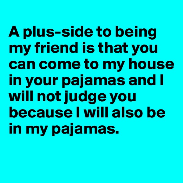 
A plus-side to being my friend is that you can come to my house in your pajamas and I will not judge you because I will also be in my pajamas. 
