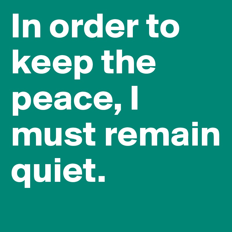 In order to keep the peace, I must remain quiet.