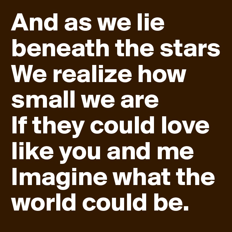 And as we lie beneath the stars
We realize how small we are
If they could love like you and me
Imagine what the world could be.
