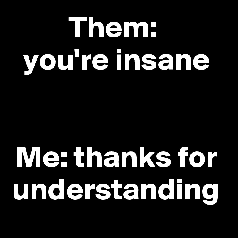 Them: 
you're insane


Me: thanks for understanding