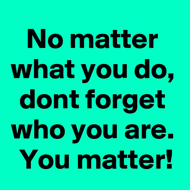 No matter what you do, dont forget who you are.  You matter!