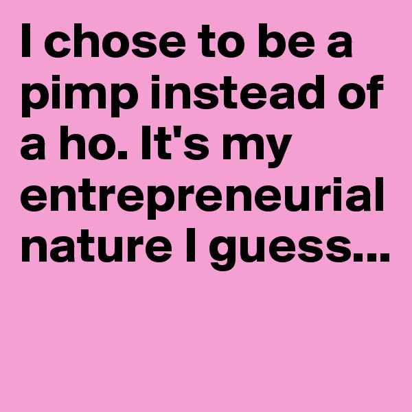 I chose to be a pimp instead of a ho. It's my entrepreneurial  nature I guess...

