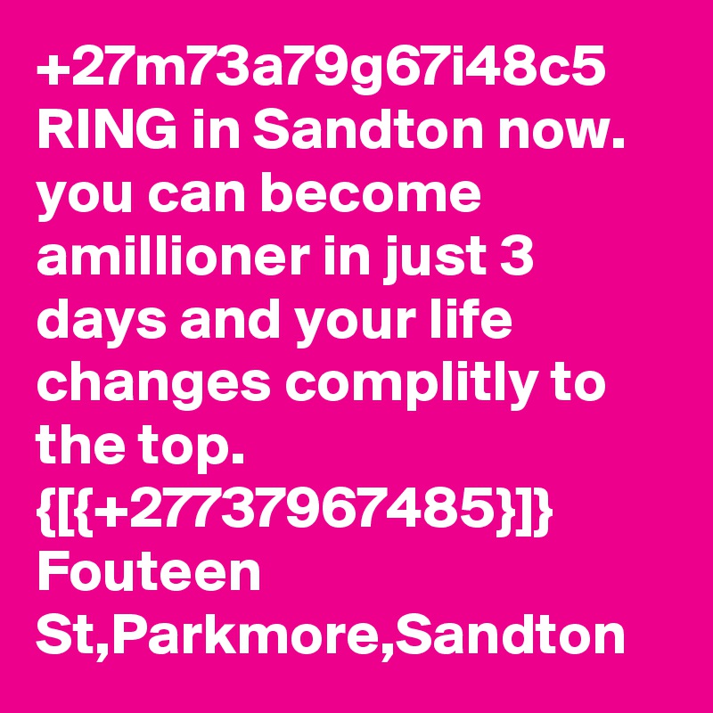+27m73a79g67i48c5
RING in Sandton now.
you can become amillioner in just 3 days and your life changes complitly to the top.
{[{+27737967485}]}
Fouteen St,Parkmore,Sandton 