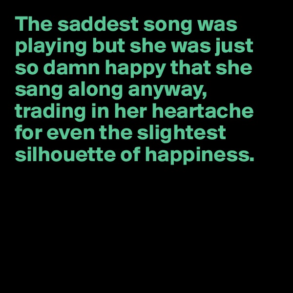 The saddest song was playing but she was just so damn happy that she sang along anyway, trading in her heartache for even the slightest silhouette of happiness.





