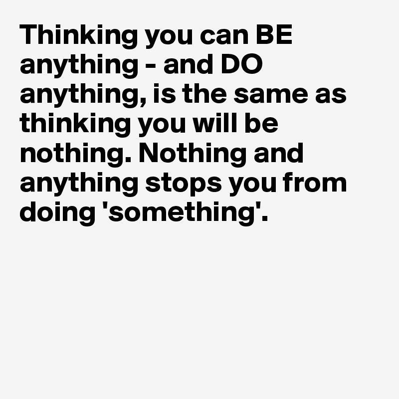 Thinking you can BE anything - and DO anything, is the same as thinking you will be nothing. Nothing and anything stops you from doing 'something'. 




