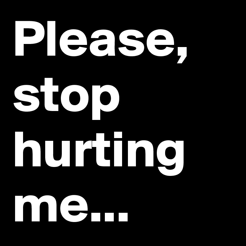 Please, stop hurting me...