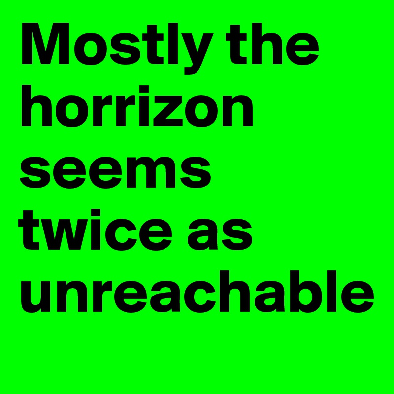 Mostly the horrizon seems twice as unreachable