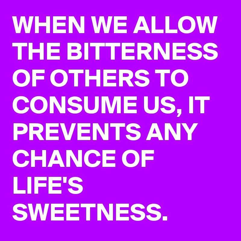 WHEN WE ALLOW THE BITTERNESS OF OTHERS TO CONSUME US, IT PREVENTS ANY CHANCE OF LIFE'S SWEETNESS.