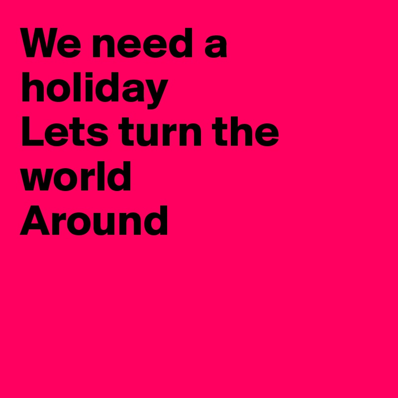 We need a holiday
Lets turn the world 
Around


