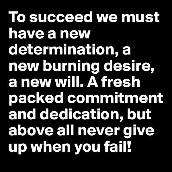 To succeed we must have a new determination, a new burning desire, a new will. A fresh packed commitment and dedication, but above all never give up when you fail!