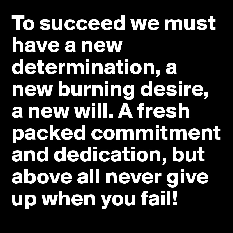 To succeed we must have a new determination, a new burning desire, a new will. A fresh packed commitment and dedication, but above all never give up when you fail!