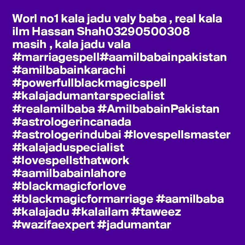 Worl no1 kala jadu valy baba , real kala ilm Hassan Shah03290500308
masih , kala jadu vala
#marriagespell#aamilbabainpakistan #amilbabainkarachi #powerfullblackmagicspell #kalajadumantarspecialist #realamilbaba #AmilbabainPakistan #astrologerincanada #astrologerindubai #lovespellsmaster #kalajaduspecialist #lovespellsthatwork #aamilbabainlahore #blackmagicforlove #blackmagicformarriage #aamilbaba #kalajadu #kalailam #taweez #wazifaexpert #jadumantar