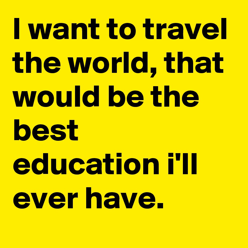 I want to travel the world, that would be the best education i'll ever have.