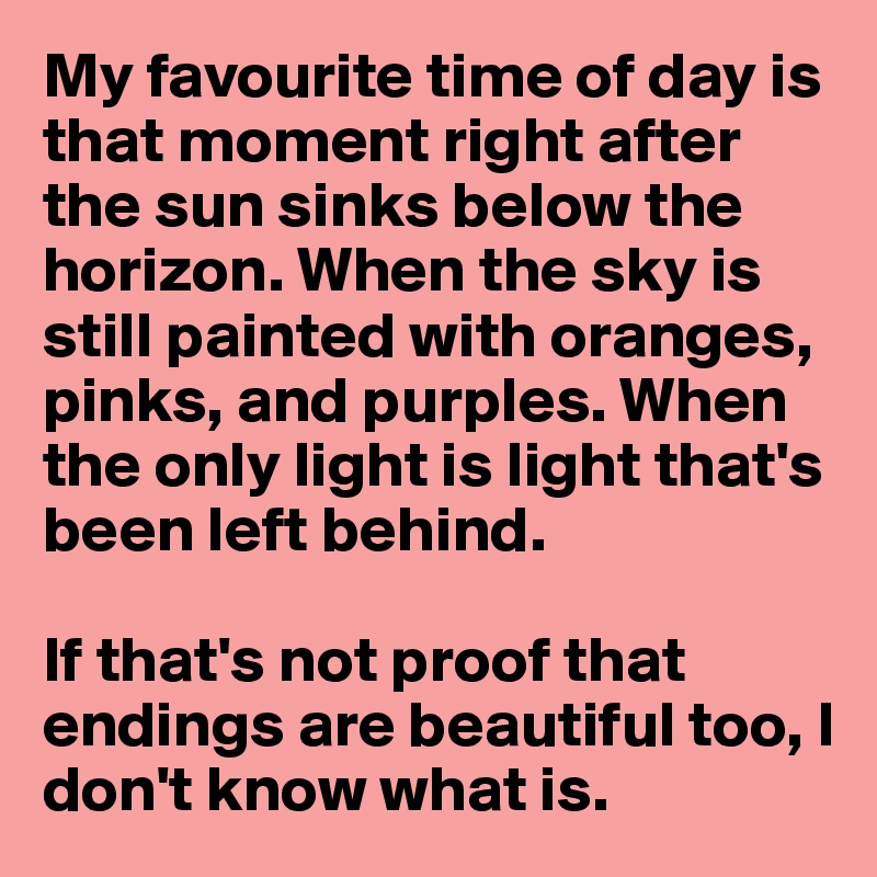 My favourite time of day is that moment right after the sun sinks below the horizon. When the sky is still painted with oranges, pinks, and purples. When the only light is light that's been left behind. 

If that's not proof that endings are beautiful too, I don't know what is.
