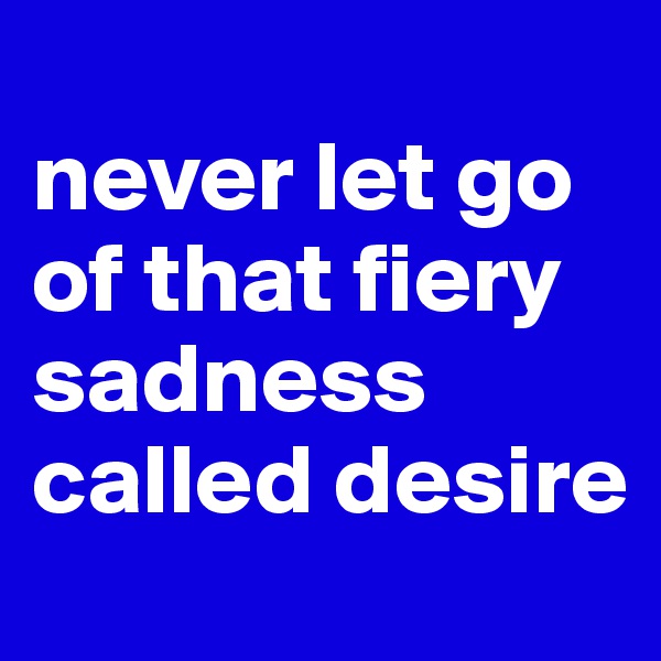                              never let go of that fiery sadness called desire