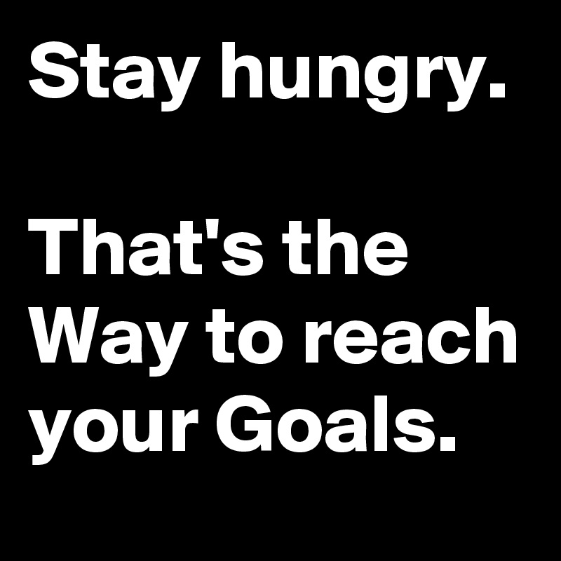 Stay hungry.

That's the Way to reach your Goals.