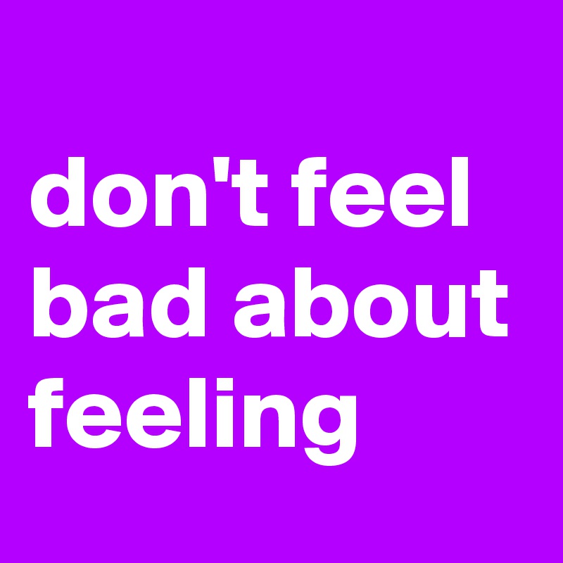 
don't feel bad about feeling