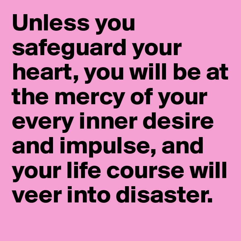 Unless you safeguard your heart, you will be at the mercy of your every inner desire and impulse, and your life course will veer into disaster.