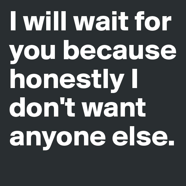 I will wait for you because honestly I don't want anyone else.