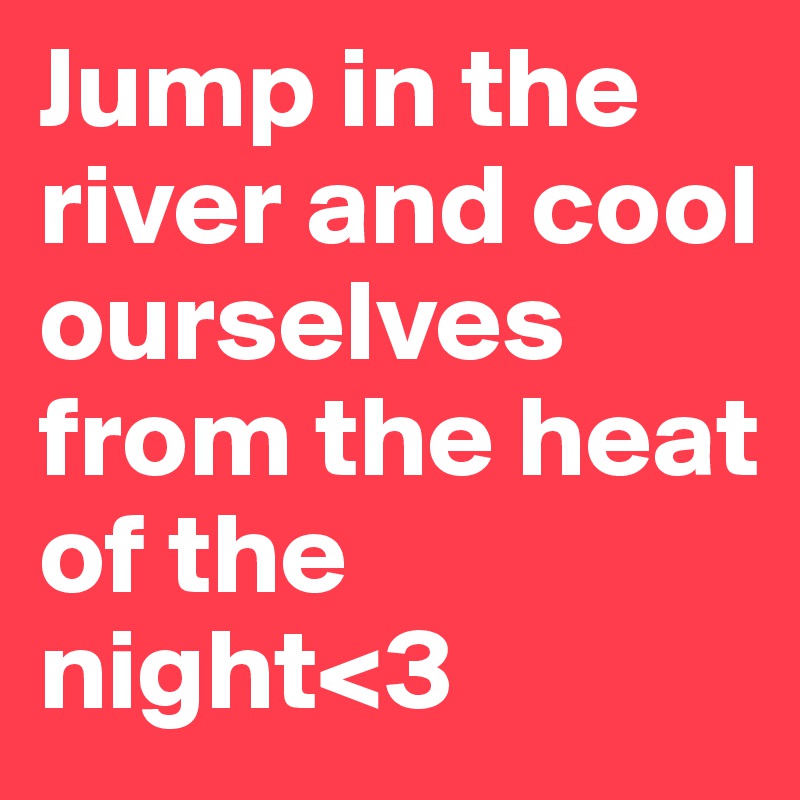 Jump in the river and cool ourselves from the heat of the night<3