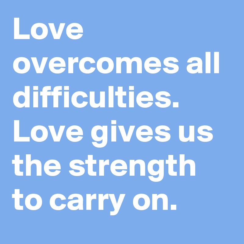 Love overcomes all difficulties. Love gives us the strength to carry on.