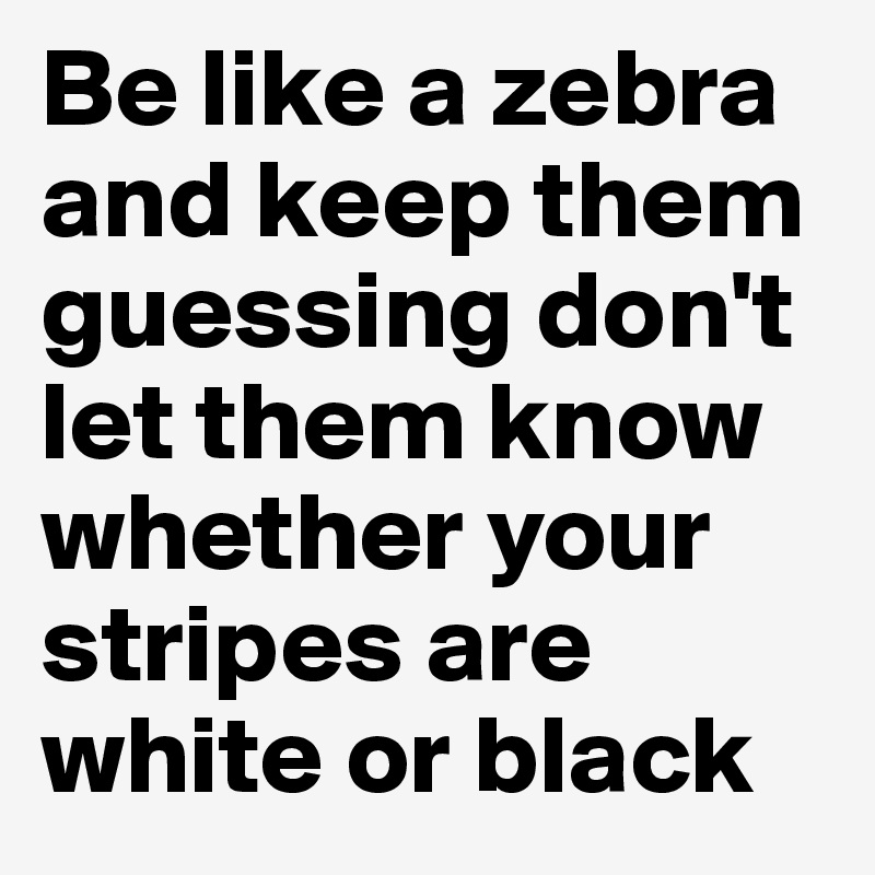 Be like a zebra and keep them guessing don't let them know whether your stripes are white or black