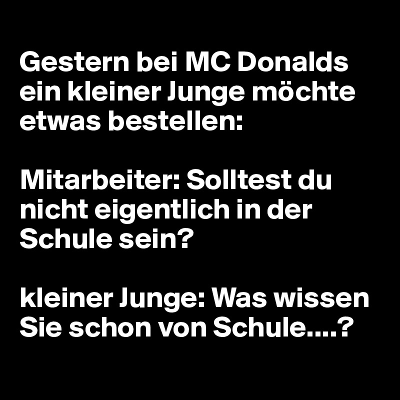 
Gestern bei MC Donalds ein kleiner Junge möchte etwas bestellen:

Mitarbeiter: Solltest du nicht eigentlich in der Schule sein?

kleiner Junge: Was wissen Sie schon von Schule....?
