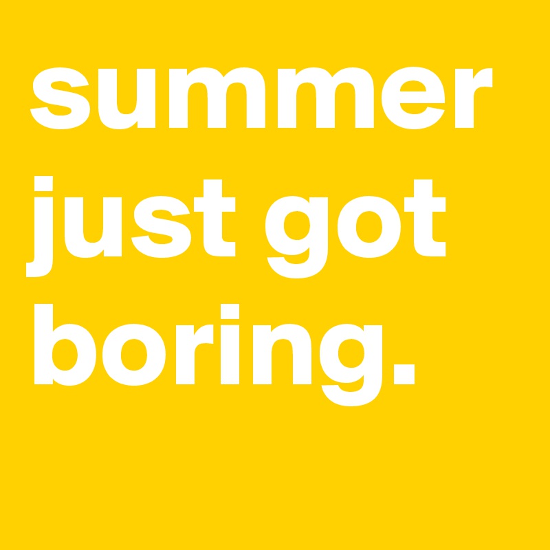 summer just got boring.