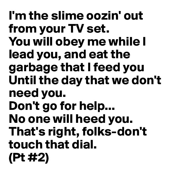 I'm the slime oozin' out from your TV set.
You will obey me while I lead you, and eat the garbage that I feed you
Until the day that we don't need you.
Don't go for help...
No one will heed you.
That's right, folks-don't touch that dial.
(Pt #2)