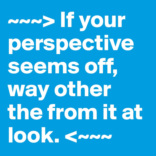 ~~~> If your perspective seems off,
way other the from it at look. <~~~