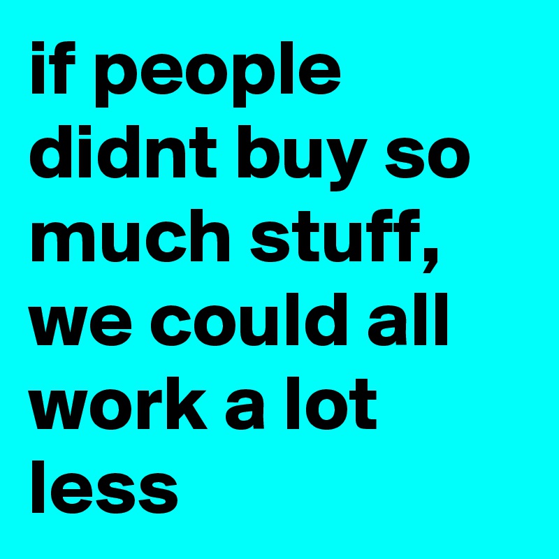 if people didnt buy so much stuff, we could all work a lot less