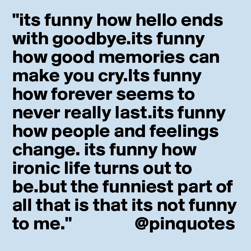 "its funny how hello ends with goodbye.its funny how good memories can make you cry.Its funny how forever seems to never really last.its funny how people and feelings change. its funny how ironic life turns out to be.but the funniest part of all that is that its not funny to me."                 @pinquotes