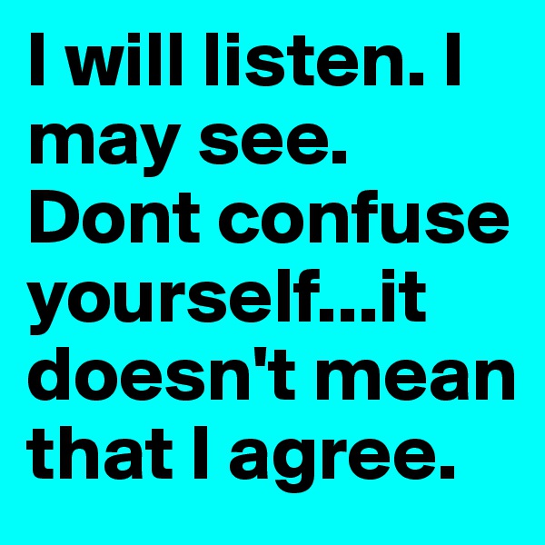 I will listen. I may see. 
Dont confuse yourself...it doesn't mean that I agree.